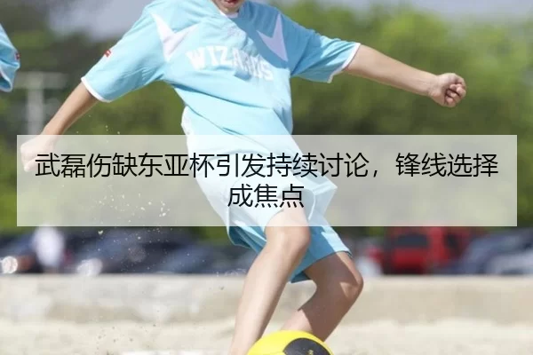 武磊伤缺东亚杯引发持续讨论，锋线选择成焦点